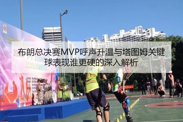 布朗总决赛MVP呼声升温与塔图姆关键球表现谁更硬的深入解析